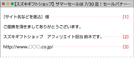 ［サイト名などを差込］様①
ご提携を頂きましてありがとうございます。
スズキギフトショップ　アフィリエイト担当 鈴木です。②
http://www.○○○.co.jp/③