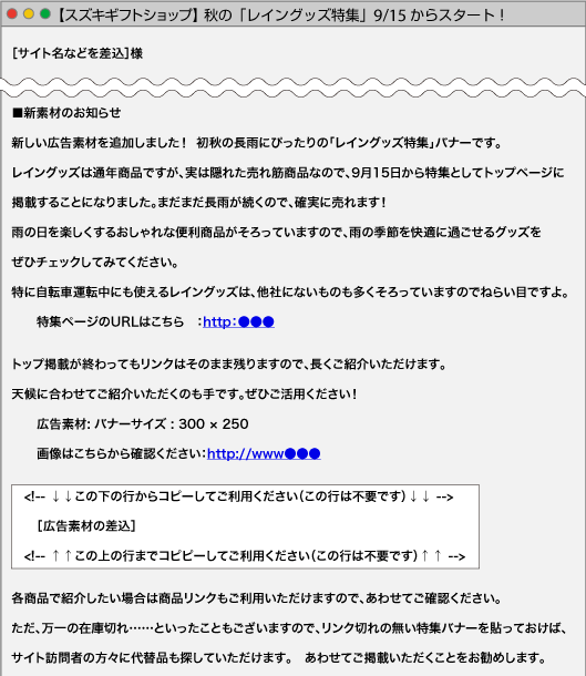 ［サイト名などを差込］様■新素材のお知らせ新しい広告素材を追加しました！ 初秋の長雨にぴったりの「レイングッズ特集」バナーです。レイングッズは通年商品ですが、実は隠れた売れ筋商品なので、9月15日から特集としてトップページに掲載することになりました。まだまだ長雨が続くので、確実に売れます！
雨の日を楽しくするおしゃれな便利商品がそろっていますので、雨の季節を快適に過ごせるグッズをぜひチェックしてみてください。特に自転車運転中にも使えるレイングッズは、他社にないものも多くそろっていますのでねらい目ですよ。特集ページのURLはこちら　：http：●●●トップ掲載が終わってもリンクはそのまま残りますので、長くご紹介いただけます。天候に合わせてご紹介いただくのも手です。ぜひご活用ください！広告素材: バナーサイズ : 300 × 250画像はこちらから確認ください：http://www●●●<!-- ↓↓この下の行からコピーしてご利用ください（この行は不要です）↓↓ -->［広告素材の差込］<!-- ↑↑この上の行までコピピーしてご利用ください（この行は不要です）↑↑ -->各商品で紹介したい場合は商品リンクもご利用いただけますので、あわせてご確認ください。ただ、万一の在庫切れ……といったこともございますので、リンク切れの無い特集バナーを貼っておけば、サイト訪問者の方々に代替品も探していただけます。あわせてご掲載いただくことをお勧めします。