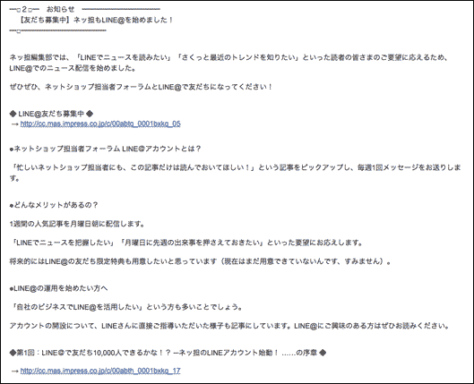 【友だち募集中】ネッ担もLINE@を始めました！
ネッ担編集部では、「LINEでニュースを読みたい」「さくっと最近のトレンドを知りたい」といった読者の皆さまのご要望に応えるため、LINE@でのニュース配信を始めました。
ぜひぜひ、ネットショップ担当者フォーラムとLINE@で友だちになってください！
◆ LINE@友だち募集中 ◆ → http://cc.mas.impress.co.jp/c/00abtq_0001bxkq_05
●ネットショップ担当者フォーラム LINE＠アカウントとは？
「忙しいネットショップ担当者にも、この記事だけは読んでおいてほしい！」という記事をピックアップし、毎週1回メッセージをお送りします。
●どんなメリットがあるの？
1週間の人気記事を月曜日朝に配信します。
「LINEでニュースを把握したい」「月曜日に先週の出来事を押さえておきたい」といった要望にお応えします。
将来的にはLINE@の友だち限定特典も用意したいと思っています（現在はまだ用意できていないんです、すみません）。
●LINE@の運用を始めたい方へ
「自社のビジネスでLINE@を活用したい」という方も多いことでしょう。
アカウントの開設について、LINEさんに直接ご指導いただいた様子も記事にしています。LINE@にご興味のある方はぜひお読みください。
◆第1回：LINE＠で友だち10,000人できるかな！？ ─ネッ担のLINEアカウント始動！ ……の序章 ◆ → http://cc.mas.impress.co.jp/c/00abth_0001bxkq_17