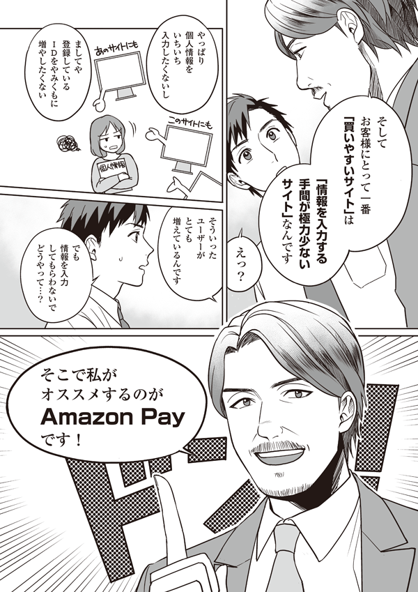 してお客様にとって一番「買いやすいサイト」は「情報を入力する手間が極力少ないサイト」なんです
えっ？
やっぱり個人情報をいちいち入力したくないし
ましてや登録しているIDをやみくもに増やしたくない。そういったユーザーがとても増えているんです
でも情報を入力してもらわないでどうやって…？
そこで私がオススメするのがAmazon Payです！
