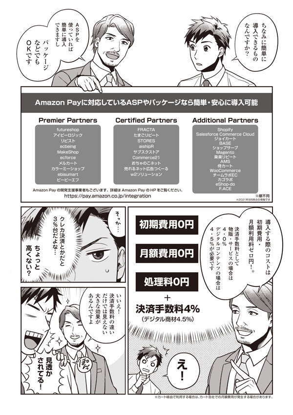 ちなみに簡単に導入できるものなんですか？
ASPを使っていれば簡単に導入できますし、パッケージなどでもOKです
Amazon Payに対応しているASPやパッケージなら簡単・安心に導入可能
■Premier Partners
futureshop
アイピーロジック
リピスト
ecbeing
MakeShop
ecforce
メルカート
カラーミーショップ
ebisumart
ビービーエフ
■Certified Partners
FRACTA
たまごリピート
STORES
aishipR
サブスクストア
Commerce21
おちゃのこネット
売れるネット広告つくーる
w2ソリューション
■Additional Partners
Shopify
Salesforce Commerce Cloud
ジョイカート
BASE
ショップサーブ
Magento
楽楽リピート
AMS
侍カート
WooCommerce
チームラボEC
カゴラボ
eShop-do
F.ACE
※順不同
※2021年8月時点の情報です

Amazon Payの開発支援事業者もあります。詳細はAmazon PayのHPをご覧ください。
https://pay.amazon.co.jp/integration
導入する際のコストは初期費用・月額利用料ゼロ円！※
※カート経由で利用する場合は　カート会社での月額費用が発生する場合があります。
決済手数料として物販・サービスの場合は4.0%
デジタルコンテンツの場合は4.5%が必要です
え！　クレカ決済とかだと3%台だよな…ちょっと高くない？
いいえ！　決済手数料の違いだけでは見えない大きな効果があるんですよ
見透かされてる！
処理料0円
決済手数料4%
（デジタル商材4.5%）
初期費用0円
月額費用0円