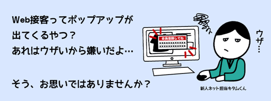 Web接客ってポップアップが
出てくるやつ？
あれはウザいから嫌いだよ…
そう、お思いではありませんか？
新人ネット担当キタムくん