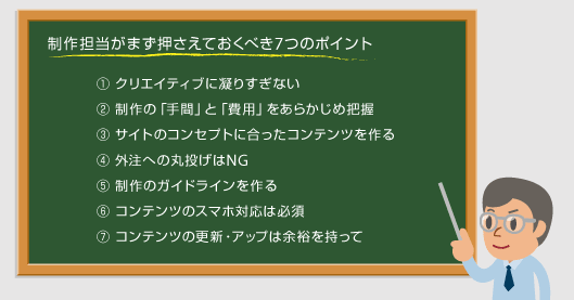 制作担当がまず押さえておくべき7つのポイント① クリエイティブに凝りすぎない② 制作の「手間」と「費用」をあらかじめ把握③ サイトのコンセプトに合ったコンテンツを作る④ 外注への丸投げはNG⑤ 制作のガイドラインを作る⑥ コンテンツのスマホ対応は必須⑦ コンテンツの更新・アップは余裕を持って