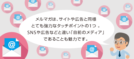 メルマガは、サイトや広告と同様とても強力なタッチポイントの1つ 。SNSや広告などと違い「自前のメディア」であることも魅力です。
