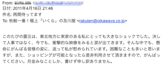 この度の震災は、東北地方に実家のアル私にとっても大きなショックでした。決して人ごとではなく今でも衝撃的な映像を見ると涙が出てきます。そんな中でも懸命にがんばる皆さまのすがたに、かえって私がなぐさめられています。困難なことも多いと思いますが、またショッピングが可能となったらぜひ利用させていただきますので、がんばってください。月並みなことしか書けず、申し訳ありません。