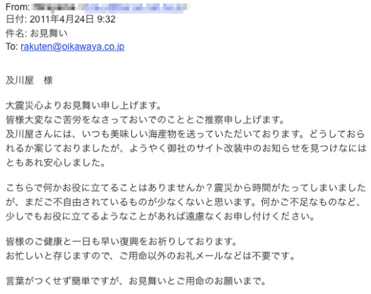 及川屋さんにはいつも美味しい海産物を送っていただいております。どうしておられるか案じておりましたが、ようやく御社のサイト改装中のお知らせを見つけ、なにはともあれ安心しました。こちらで何かお役にたてることはありませんか？　震災から時間が経ってしまいましたが、まだご不自由にされているものが少なくないと思います。何かご不足なものなど、少しでもおやくにたてるようなことがあれば、遠慮なくお申し付けください。お忙しいと存じますのでご用命以外のお礼メールなどは不要です。