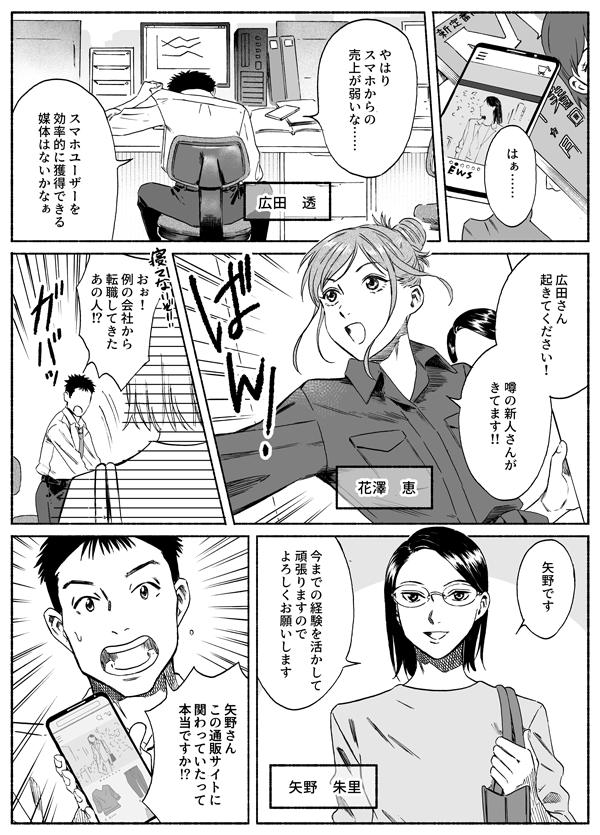 はぁ…　やはりスマホからの売上が弱いな…　スマホユーザーを効果的に獲得できる媒体はないかなあ
広田さん　起きてください！　噂の新人さんが来てます！！
寝てないよ！　おお、例の会社から転職してきたあの人？
矢野です　良いままでの経験を活かして頑張りますのでよろしくお願いします。
矢野さん　この通販サイトに関わっていたって本当ですか？！