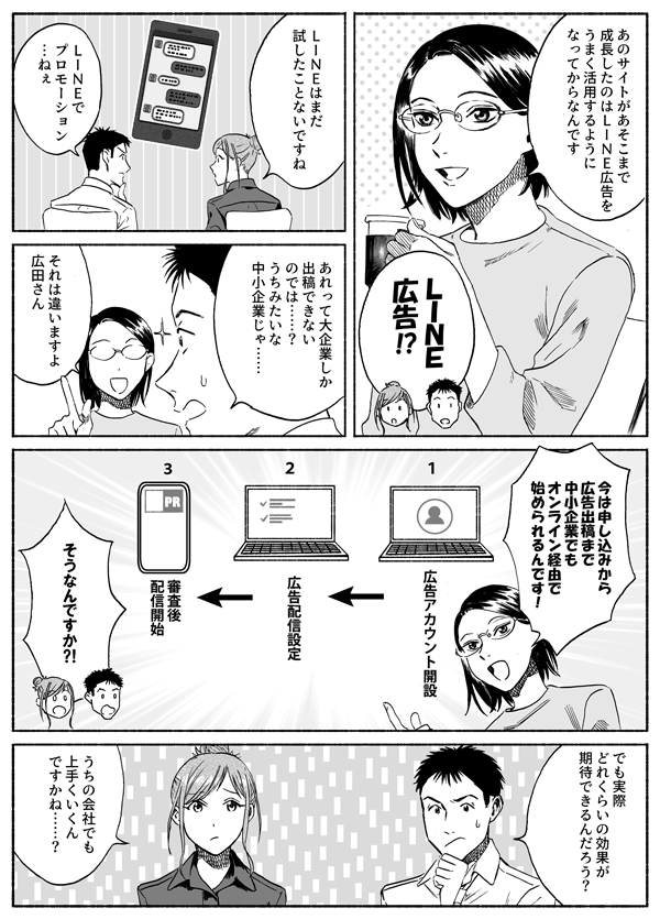 あのサイトがあそこまで成長したのはLINE広告をうまく活用するようになってからなんです
LINE広告！？
LINEはまだ試したことないですね
LINEでプロモーションねえ
アレって大企業しか出稿できないのでは？　うちみたいな中小企業じゃ…
それは違いますよ広田さん　今は申し込みから広告出稿まで　中小企業でもオンライン経由で始められるんです
そうなんですか！？
でも実際どれくらいの効果が期待できるんだろう？
うちの会社でもうまくいくんですかね？