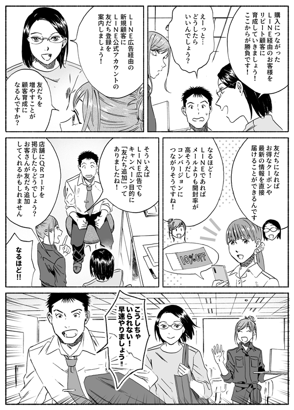 購入につながったLINE経由のお客様をリピート顧客に育成していきましょう！　ここからが勝負です！
えーっと…どうしたらいいんでしょう？
LINE広告経由の新規顧客にLINE公式アカウントの友だち登録を案内しましょう！
友だちを増やすことが顧客育成になるんですか
友だちになればお得なクーポンや最新の情報を直接届けることができるんです
なるほど！　LINEであればメールよりも開封率が高そうだし　コンバージョンにつながりそうですね！
そういえばLINE広告でもキャンーペーン目的に「友だち追加」ってありましたね！
店舗にQRコードを掲示したらどうでしょう？　お客さんが友だち追加してくれるかもしれません
なるほど！！
こうしちゃいられない！　早速やりましょう