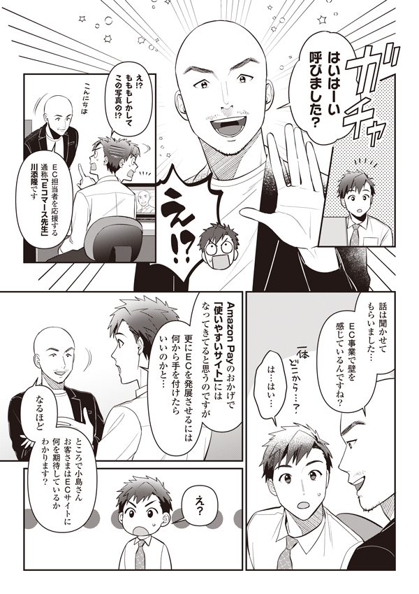 はいはーい 呼びました？
え！？　え！？　もももしかしてこの写真の！？
EC担当者を応援する通称「Eコマース先生」川添隆です　話は聞かせてもらいました　EC事業で壁を感じているんですね？
は…はい…　Amazon Payのおかげで使いやすいサイトにはなってきてると思うのですが更にECを発展させるには何から手を付けたらいいのかと
なるほど ところで小島さん お客さまはECサイトに何を期待しているかわかります？
え？