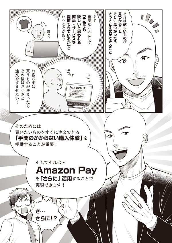 それは欲しいものが見つかること そして見つかったらさっさと注文ができること！
まず重要なこととして「そもそも欲しいと思われる商品・サービスを提供できているか」ということがあり お客さまは 買うものが決まったらその後はさっさと注文をすませたい！
そのためには買いたいものをすぐに注文できる「手間のかからない購入体験」を提供することが重要！ そしてそれは… Amazon Pay
を「さらに」 活用することで実現できます！
さ…さらに！？