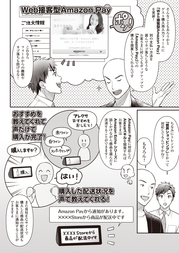 そんなこともあろうかとゲスト購入用入力フォームに「Web接客型
Amazon Pay」を実装！　別の支払い方法を選んでカゴ落ちしそうなお客さまに対してもポップアップで「Amazon Pay」での購入を提案してくれるんです
これならフォームからの離脱やカゴ落ちも防げるな！
ちなみにトレンドの「音声ショッピング」とかって対応してるんですかね？
もちろん！
Amazon Payに対応したAlexaスキルを開発すればお客さまはAmazon Echoシリーズに話しかけながら商品を選んだり決済することができます！
また自社ECサイトで購入した商品の配送状況もお客さまに通知することができますよ
おすすめを教えてくれて声だけで購入が完了！
購入した配送状況を声で教えてくれる！