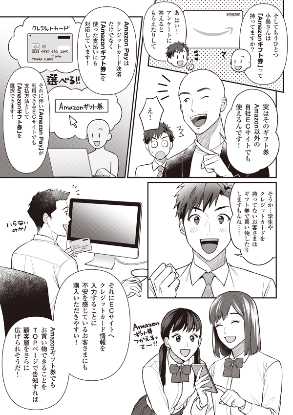 そしてもうひとつ小島さんは「Amazonギフト券」って持ってますか？
あはい！　アンケートに答えるともらえたりして
実はそのギフト券Amazon以外の自社ECサイトでも使えるんです！
え！
Amazon Payはクレジットカード決済だけでなくAmazonギフト券を使った支払いにも対応しています！
それに伴いAmazon Payが利用できるECサイトでも支払方法としてAmazonギフト券を選択できます！
そうか…　学生やクレジットカードを持ってないお客さまはギフト券で買い物したりしますもんね…！
それにECサイトへクレジットカード情報を入力することに不安を感じているお客さまにも購入いただきやすい！
Amazonギフト券でもお買い物できることをTOPページで告知すれば顧客層をさらに広げられそうだ！