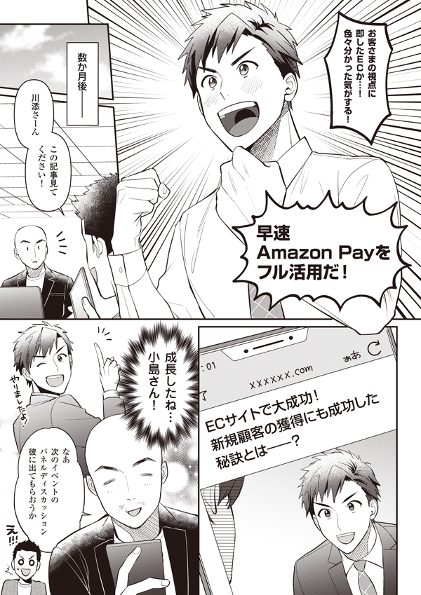 お客さまの視点に即したECか…！　色々分かった気がする！
早速Amazon Payをフル活用だ！
数か月後
川添さーん　この記事見てください！
ECサイトで獲大得成に功！　新規顧客の獲得にも成功した秘訣とは――
成長したね小島さん！　なあ、次のイベントのパネルディスカッション彼に出てもらおうか