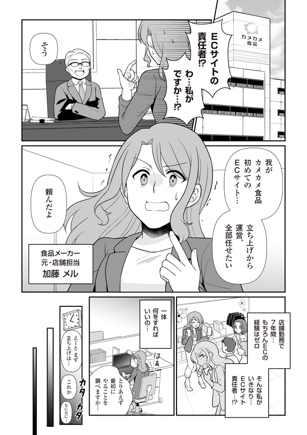ECサイトの責任者！？　わ、私がですか！？
そう。我がカメカメ食品初めてのECサイト。立ち上げから運営、全部任せたい　頼んだよ
（食品メーカー　元・店舗担当　加藤メル）
店舗勤務で7年間てんもちろんECの経験はゼロ　そんな私がいきなりECサイト責任者！？　一体何をすれば良いの
とりあえず最初にやることを調べますか… えーとまず立ち上げは…これか。なになに……