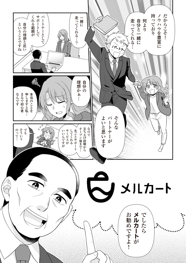 だからこそ、ノウハウを豊富に持っており、何より自分と一緒に走ってくれる、そんなパートナーが良いと思います。
一緒に走ってくれる？
パートナーとしてサポートしてくれる範囲が自分の理想と近いと言うことですね
自分の理想かあ…　本当のことを申しますと私、まるで初心者なんです。なので立ち上げ段階からオープン後まで、丸ごとサポートしてくれるサービスが良いんですが、でもそういうのって…
でしたらメルカートがお勧めですよ！