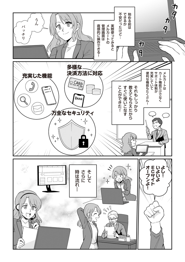 始める前はできるか不安だったけど、実際使ってみるとメルカートの管理画面は直感的に操作できる！
うん、ばっちり
メルカートはカート機能だけでなくサポート体制が充実していて便利な機能もたくさん！　それもしっかり教えてもらえたからすぐに使いこなすことができた！
多彩な決済方法に対応
充実した機能
万全なセキュリティ
よし！　いよいよECサイトオープンよ！
そしてさらに時は流れ…