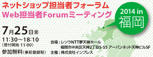 
ネットショップ担当者フォーラム2014 in 福岡／Web担当者Forumミーティング2014 in 福岡
ネットショップ担当者フォーラム＋Web担当者フォーラムミーティング in 福岡 2014年7月25日（金） 11:30～18:10（受付開始11:00）レソラNTT夢天神ホール
