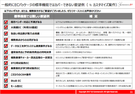 一般的にECパッケージの標準機能ではカバーできない要望例（ ≒ カスタマイズ案件）以下のいずれか、または、複数該当するご要望がございましたら、ぜひコマース21にお声掛けください
標準機能では難しい要望例 補足既存ベンダー対応に不満がある以下のような特殊なカスタマイズの機能追加の対応スピードや断れている事への不満が多い大規模EC（年商50億超） トランザクション数が多く、瞬間的なアクセス増等への特別な配慮が必要となる事が多い取扱い商品数が数万点規模書籍（数千万アイテム）、ホームセンター（数百万アイテム）、家電（数十万アイテム）等、一般的なECシステムではサイト表示や他システムとのデータ連携に支障が出る複数拠点からの出荷がある複数倉庫・実店舗・メーカー直送・取寄せ等、出荷元や出荷日に合わせてデータ連携が必要データ加工を伴うシステム連携要件がある出荷店舗や仕入れ業者により、お届け可能日を自動計算したい、等、基幹SYSで保有するデータをECシステムで加工して欲しい等の要望がある通常販売品と予約販売商品の同時決済決済オーソリのタイミングが受注単位ではできない複数倉庫やメーカー直送品等の一括受注ECシステムで倉庫別受注数キャップ管理や受注データ連携先制御等があるBTO商材販売EC 選択可能商品の組合せルールが複雑で作り込み難易度が高い業務委託が伴う商材販売EC 注文エリアや商品により選択可能な業者や納品リードタイムやデータ連携先等の制御が必要こだわりのCRM要件商品カテゴリーと顧客ランクにより、同梱物・オプション・料金・インセンティブポイント等の複雑な制御が必要BtoB EC 取引先により、販売商品・与信枠・決済手段・物流手段・FAX送信等の複雑な制御が必要 モール型EC マーケットプレイス型事業のECシステムで店子別に管理画面制御や手数料請求データ作成等が必要