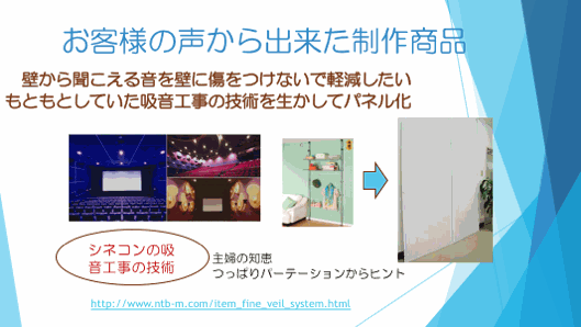 お客様の声から出来た制作商品　　壁から聞こえる音を壁に傷をつけないで軽減したい　もともとしていた吸音工事の技術を生かしてパネル化　シネコンの吸音工事の技術　主婦の知恵　つっぱりパーテーションからヒント
http://www.ntb-m.com/item_fine_veil_system.html