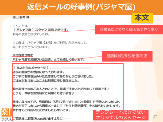 返信メールの好事例（パジャマ屋）本文
園⼭直希様こんにちは。【パジャマ屋】スタッフ花島みきです。新緑の季節となりましたね。この度は、パジャマ屋【本店】をご利⽤いただきまして、誠にありがとうございます。⼤切な贈り物をパジャマ屋でお選びいただき、とても嬉しく思います。【当店からのメッセージ】------------------------------店⻑の熊坂がお世話になっております。ご丁寧にお書き込みいただきましてありがとうございました。ご注⽂がありましたことは熊坂に申し伝えました。鈴⽊⾼俊さまのご友⼈とのことで、早速ご注⽂いただきまして感激です♪どうぞ、今後もお気軽にご利⽤くださいませ♪最後になりますが、到着⽇は【5⽉17⽇（⾦）20-21時着】で⼿配いたしました。発送が完了しましたら再度メールにて【ヤマト配送番号】をお知らせいたします。合わせてご確認いただけましたら幸いです。ご両親様にお喜びいただけますように・・・