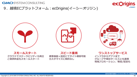 越境ECプラットフォーム：ecOrigins イーシーオリジン
スモールスタート
クラウドでスケーラビリティも両立。ご提供料金もスモールスタート
スピード重視
標準機能＋設定にてサイト構築可能。カスタマイズに制約なし
ワンストップサービス
インフラからアプリまでグループや他社サービスとも連携。現地プロモーション、物流/配送も