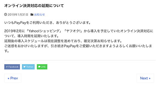オンライン決済対応の延期について 2019年1月31日 お知らせ
いつもPayPayをご利用いただき、ありがとうございます。
2019年2月に「Yahoo!ショッピング」「ヤフオク!」から導入を予定していたオンライン決済対応について、導入時期を延期いたします。
延期後の導入スケジュールは現在調整を進めており、確定次第お知らせします。
ご迷惑をおかけいたしますが、引き続きPayPayをご愛顧いただきますようよろしくお願いいたします。